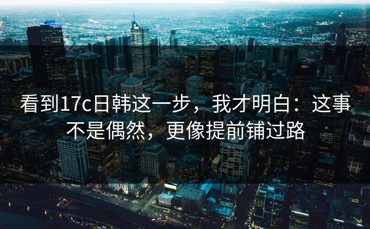 看到17c日韩这一步，我才明白：这事不是偶然，更像提前铺过路