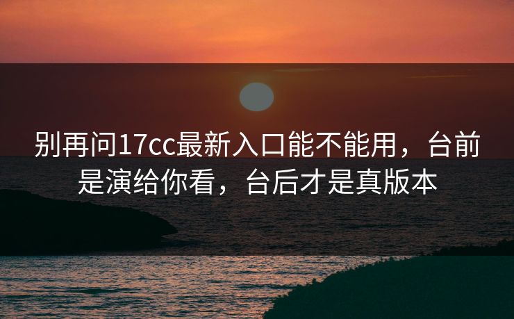 别再问17cc最新入口能不能用，台前是演给你看，台后才是真版本