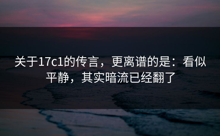 关于17c1的传言，更离谱的是：看似平静，其实暗流已经翻了