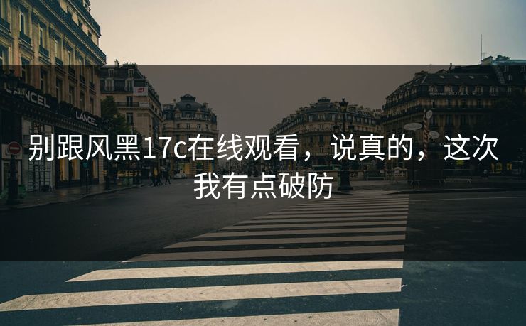 别跟风黑17c在线观看，说真的，这次我有点破防