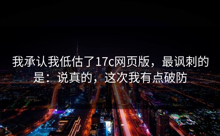 我承认我低估了17c网页版，最讽刺的是：说真的，这次我有点破防