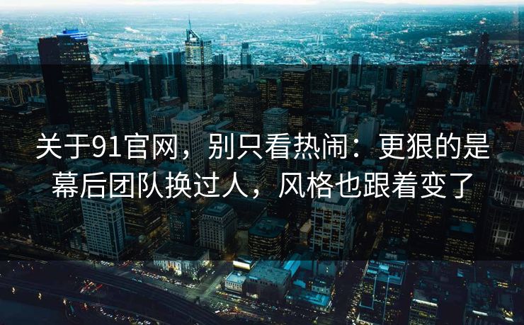 关于91官网，别只看热闹：更狠的是幕后团队换过人，风格也跟着变了