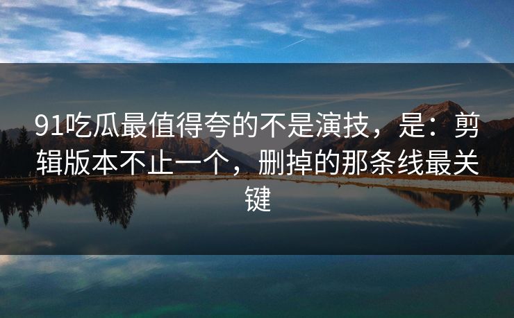 91吃瓜最值得夸的不是演技,是:剪辑版本不止一个,删掉的那条线最关键 91吃瓜最值得夸的不是演技,是:剪辑版本不止一个,删掉的那条线最关键