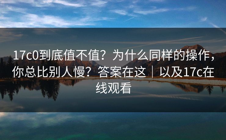 17c0到底值不值？为什么同样的操作，你总比别人慢？答案在这｜以及17c在线观看