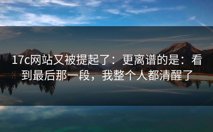 17c网站又被提起了：更离谱的是：看到最后那一段，我整个人都清醒了