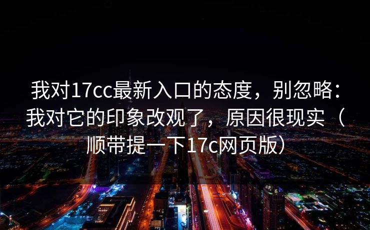 我对17cc最新入口的态度，别忽略：我对它的印象改观了，原因很现实（顺带提一下17c网页版）