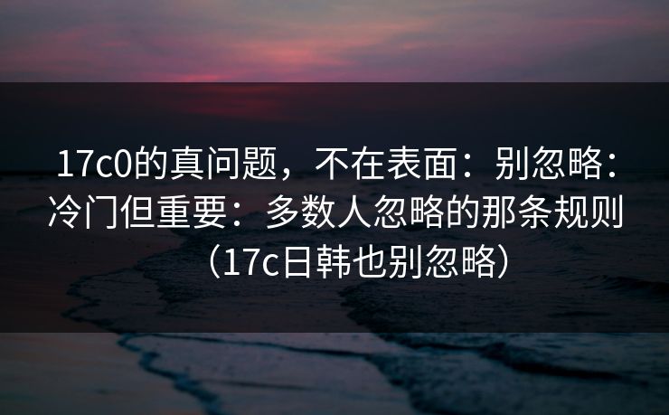 17c0的真问题，不在表面：别忽略：冷门但重要：多数人忽略的那条规则（17c日韩也别忽略）