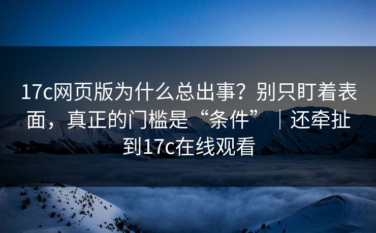 17c网页版为什么总出事？别只盯着表面，真正的门槛是“条件”｜还牵扯到17c在线观看