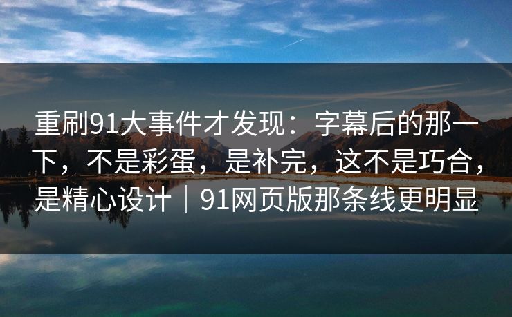 重刷91大事件才发现：字幕后的那一下，不是彩蛋，是补完，这不是巧合，是精心设计｜91网页版那条线更明显