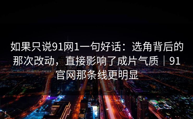 如果只说91网1一句好话：选角背后的那次改动，直接影响了成片气质｜91官网那条线更明显