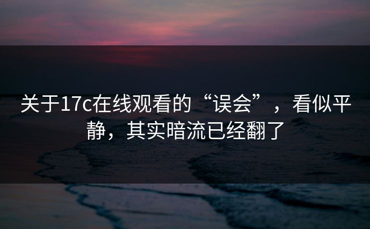 关于17c在线观看的“误会”，看似平静，其实暗流已经翻了