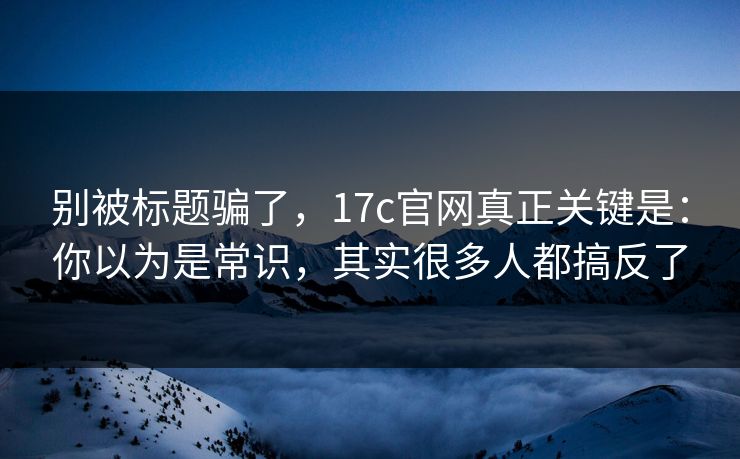 别被标题骗了，17c官网真正关键是：你以为是常识，其实很多人都搞反了