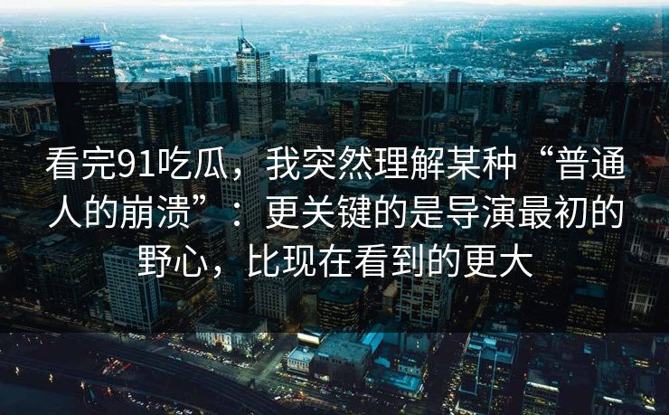 看完91吃瓜，我突然理解某种“普通人的崩溃”：更关键的是导演最初的野心，比现在看到的更大