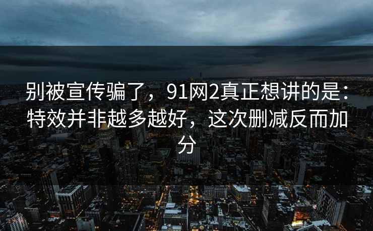 别被宣传骗了，91网2真正想讲的是：特效并非越多越好，这次删减反而加分