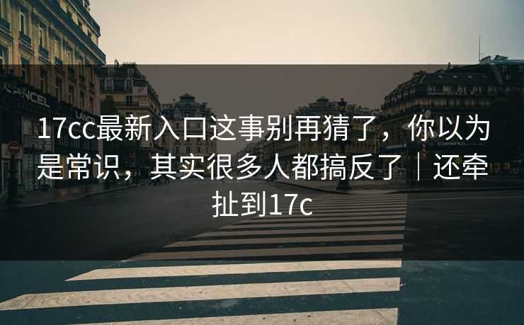 17cc最新入口这事别再猜了，你以为是常识，其实很多人都搞反了｜还牵扯到17c