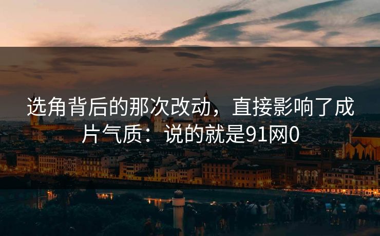 选角背后的那次改动，直接影响了成片气质：说的就是91网0