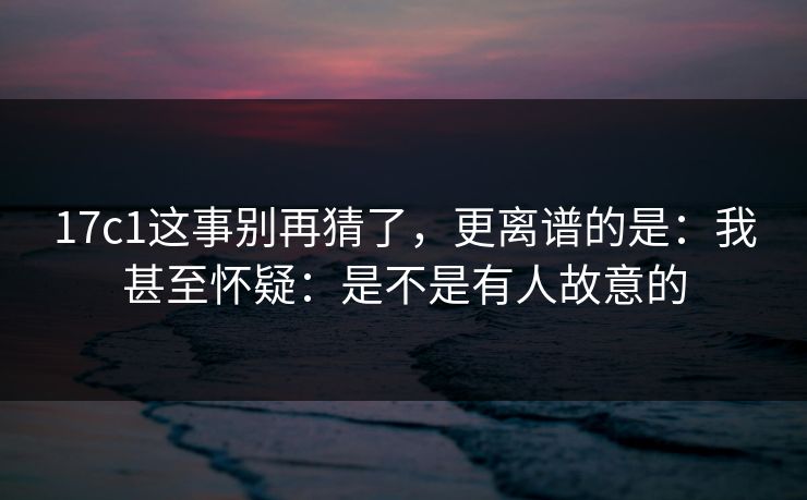 17c1这事别再猜了，更离谱的是：我甚至怀疑：是不是有人故意的