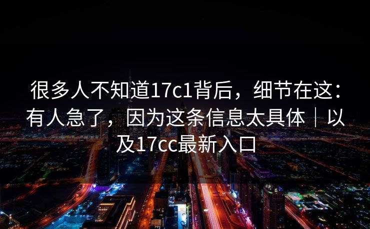 很多人不知道17c1背后，细节在这：有人急了，因为这条信息太具体｜以及17cc最新入口