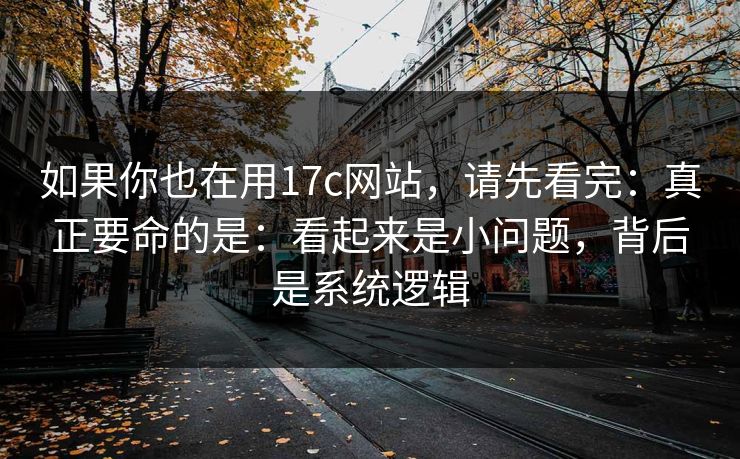 如果你也在用17c网站，请先看完：真正要命的是：看起来是小问题，背后是系统逻辑