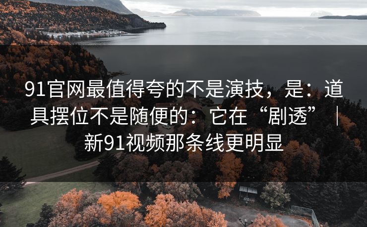 91官网最值得夸的不是演技，是：道具摆位不是随便的：它在“剧透”｜新91视频那条线更明显