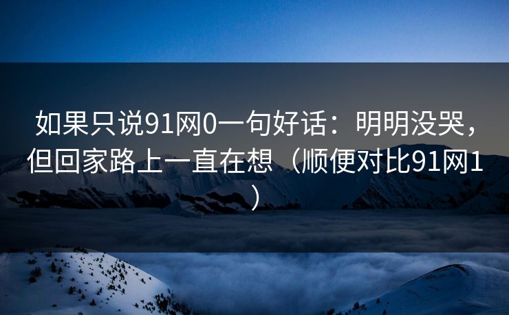 如果只说91网0一句好话：明明没哭，但回家路上一直在想（顺便对比91网1）