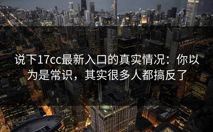 说下17cc最新入口的真实情况：你以为是常识，其实很多人都搞反了