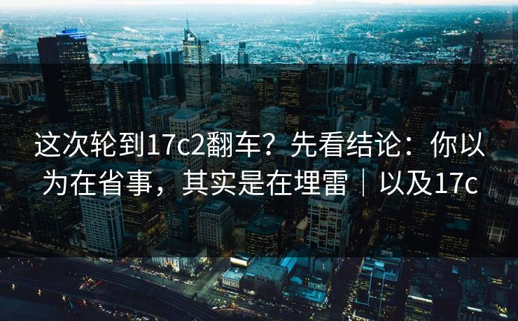 这次轮到17c2翻车？先看结论：你以为在省事，其实是在埋雷｜以及17c