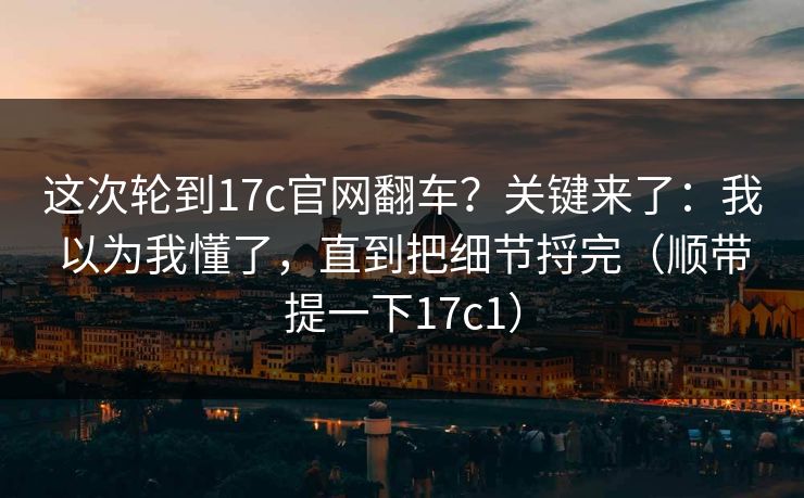 这次轮到17c官网翻车？关键来了：我以为我懂了，直到把细节捋完（顺带提一下17c1）
