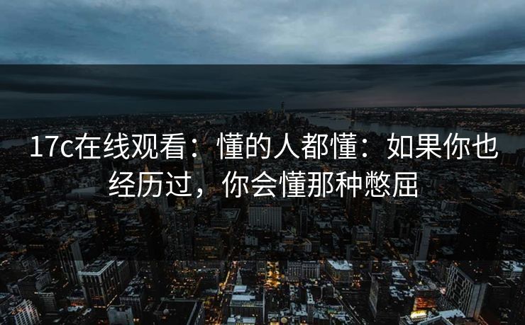 17c在线观看：懂的人都懂：如果你也经历过，你会懂那种憋屈