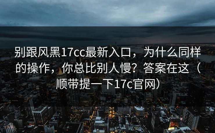 别跟风黑17cc最新入口，为什么同样的操作，你总比别人慢？答案在这（顺带提一下17c官网）