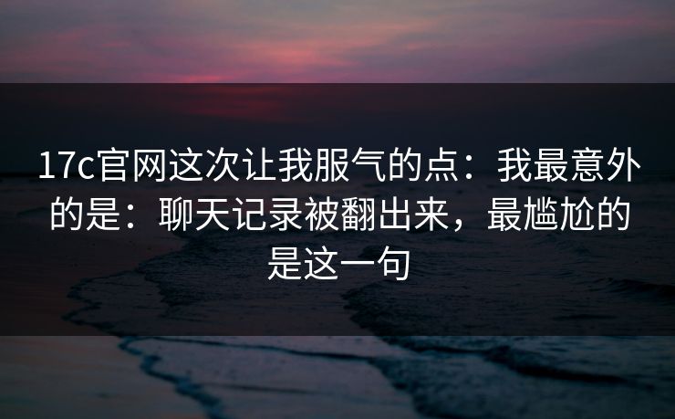 17c官网这次让我服气的点：我最意外的是：聊天记录被翻出来，最尴尬的是这一句