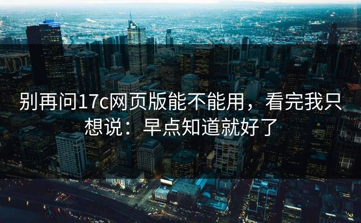 别再问17c网页版能不能用，看完我只想说：早点知道就好了