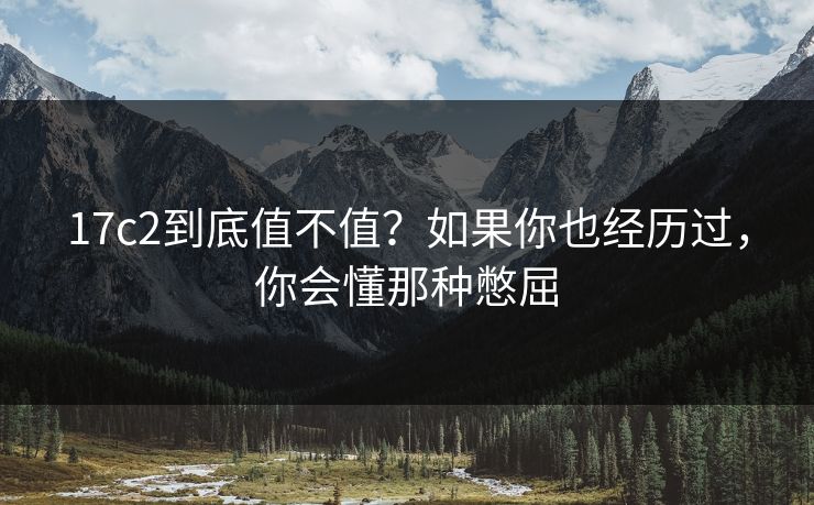 17c2到底值不值？如果你也经历过，你会懂那种憋屈