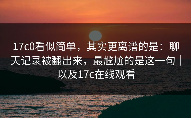17c0看似简单，其实更离谱的是：聊天记录被翻出来，最尴尬的是这一句｜以及17c在线观看
