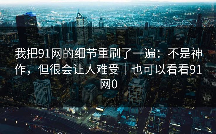 我把91网的细节重刷了一遍：不是神作，但很会让人难受｜也可以看看91网0