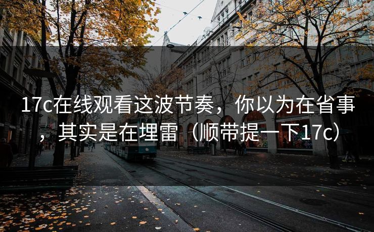 17c在线观看这波节奏，你以为在省事，其实是在埋雷（顺带提一下17c）