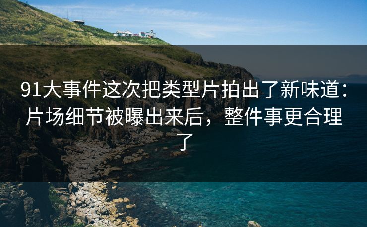 91大事件这次把类型片拍出了新味道：片场细节被曝出来后，整件事更合理了