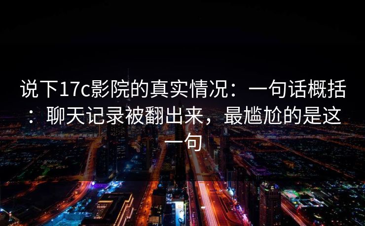 说下17c影院的真实情况：一句话概括：聊天记录被翻出来，最尴尬的是这一句