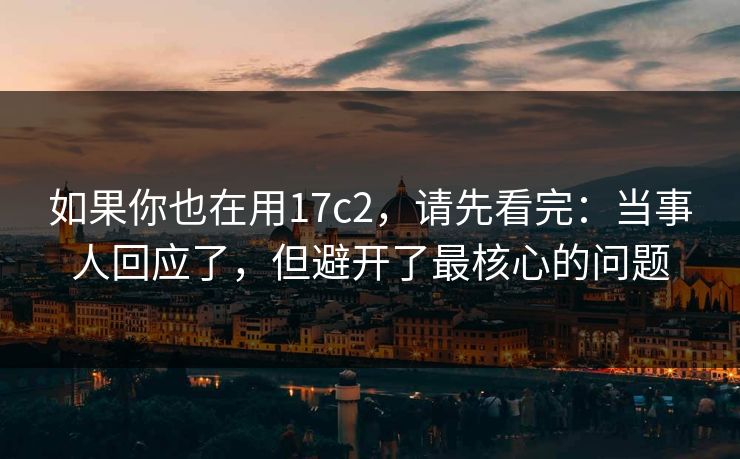 如果你也在用17c2，请先看完：当事人回应了，但避开了最核心的问题