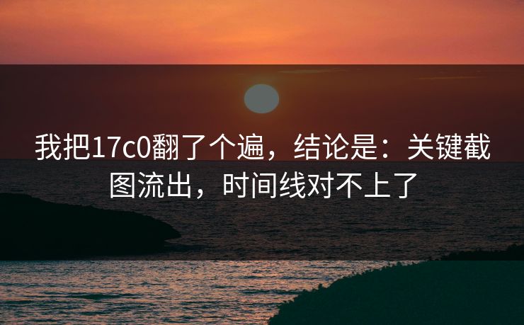 我把17c0翻了个遍，结论是：关键截图流出，时间线对不上了