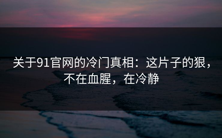 关于91官网的冷门真相：这片子的狠，不在血腥，在冷静