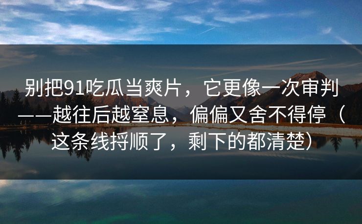 别把91吃瓜当爽片，它更像一次审判——越往后越窒息，偏偏又舍不得停（这条线捋顺了，剩下的都清楚）