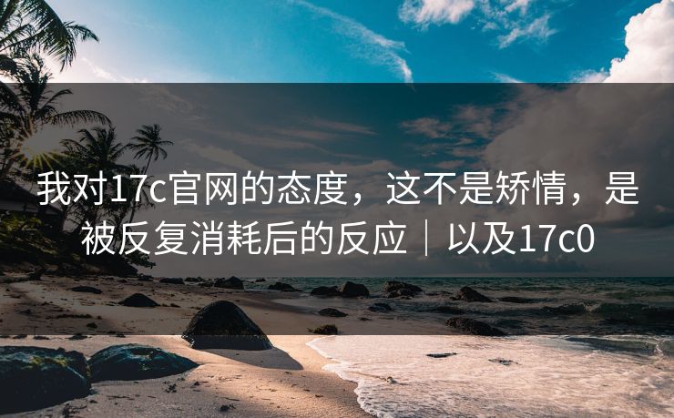 我对17c官网的态度，这不是矫情，是被反复消耗后的反应｜以及17c0