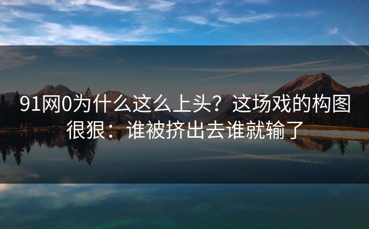 91网0为什么这么上头？这场戏的构图很狠：谁被挤出去谁就输了