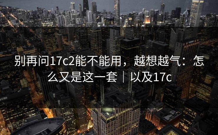 别再问17c2能不能用，越想越气：怎么又是这一套｜以及17c