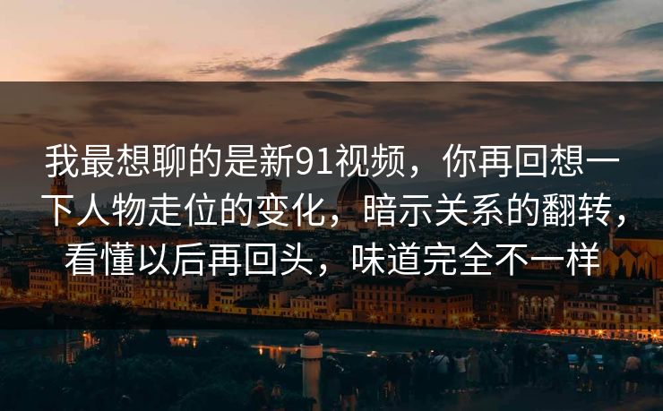 我最想聊的是新91视频,你再回想一下人物走位的变化,暗示关系的翻转,看懂以后再回头,味道完全不一样 我最想聊的是新91视频,你再回想一下人物走位的变化,暗示关系的翻转,看懂以后再回头,味道完全不一样