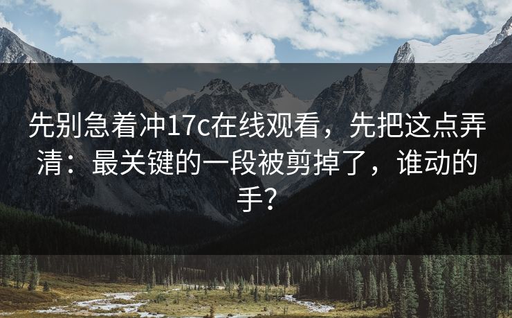 先别急着冲17c在线观看，先把这点弄清：最关键的一段被剪掉了，谁动的手？