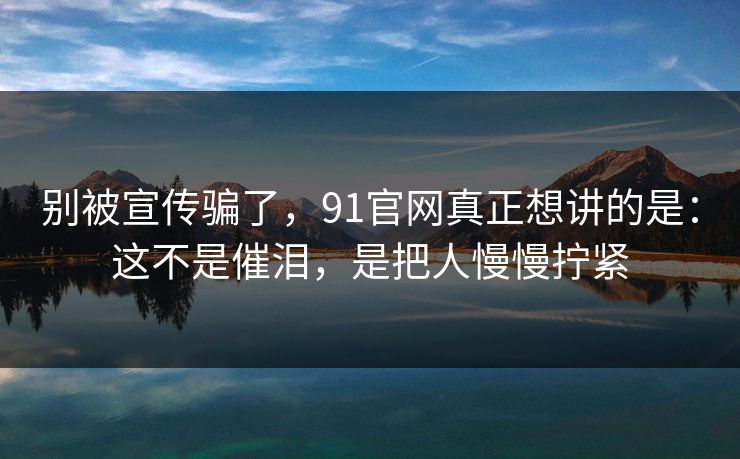 别被宣传骗了,91官网真正想讲的是:这不是催泪,是把人慢慢拧紧 别被宣传骗了,91官网真正想讲的是:这不是催泪,是把人慢慢拧紧