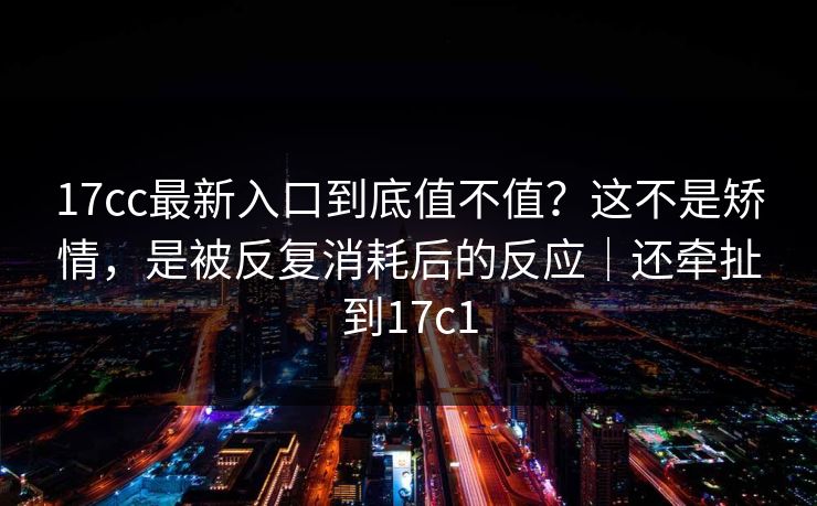 17cc最新入口到底值不值？这不是矫情，是被反复消耗后的反应｜还牵扯到17c1