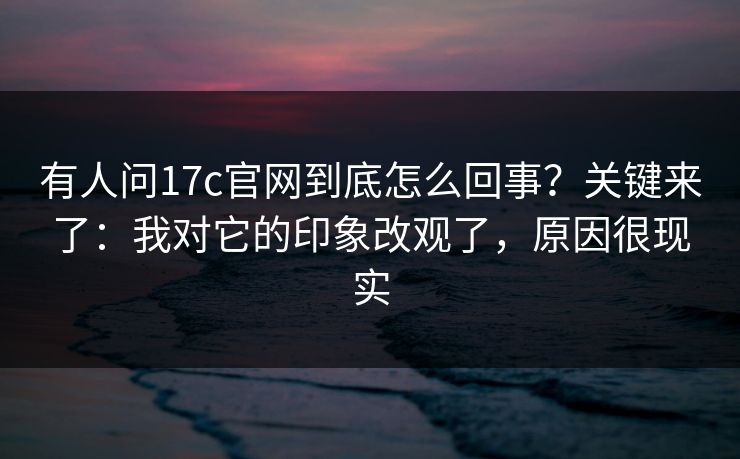 有人问17c官网到底怎么回事？关键来了：我对它的印象改观了，原因很现实
